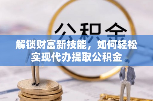 新房解锁财富新技能，如何轻松实现代办提取公积金