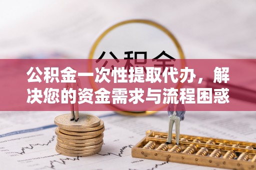 新房公积金一次性提取代办，解决您的资金需求与流程困惑