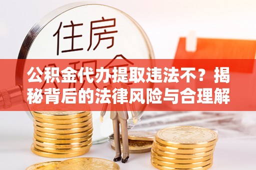 新房公积金代办提取违法不？揭秘背后的法律风险与合理解决方案