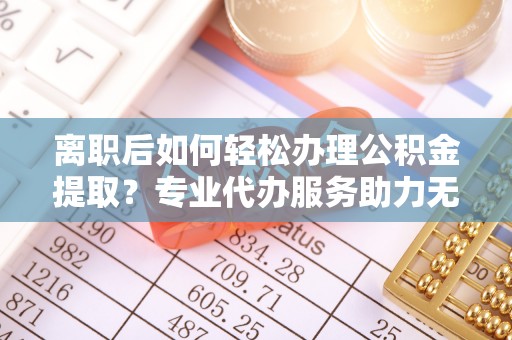 新房离职后如何轻松办理公积金提取？专业代办服务助力无忧