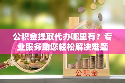 新房公积金提取代办哪里有？专业服务助您轻松解决难题
