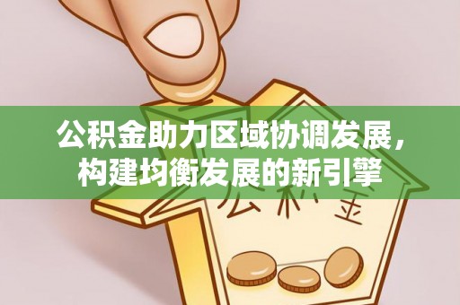 新房公积金助力区域协调发展，构建均衡发展的新引擎