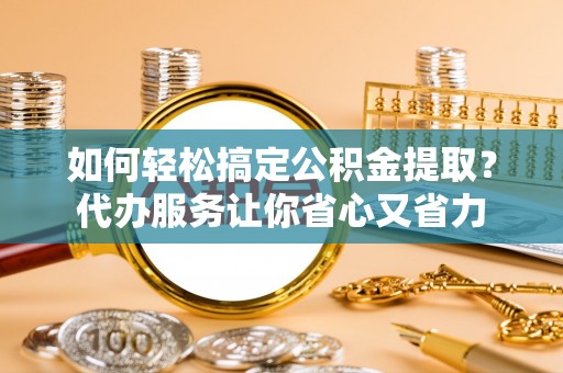 新房如何轻松搞定公积金提取？代办服务让你省心又省力