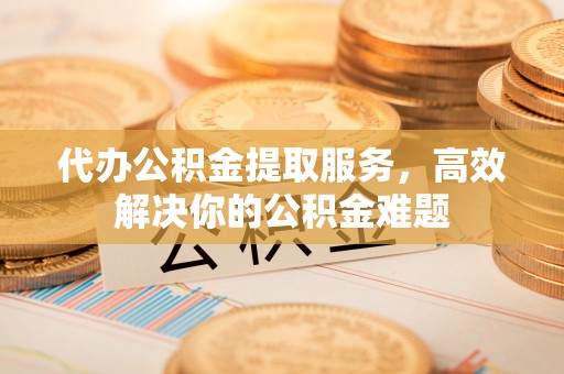 新房代办公积金提取服务，高效解决你的公积金难题
