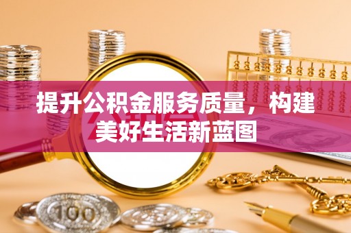 新房提升公积金服务质量，构建美好生活新蓝图