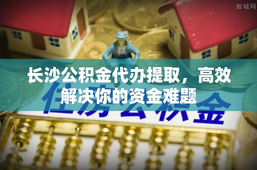 新房长沙公积金代办提取，高效解决你的资金难题