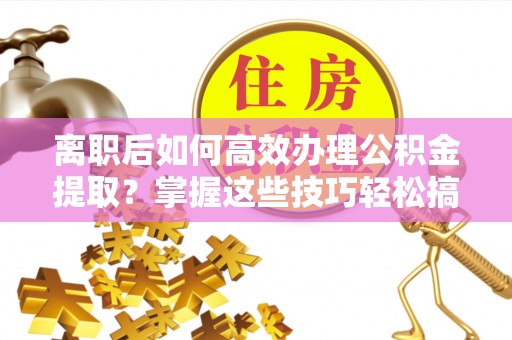 新房离职后如何高效办理公积金提取？掌握这些技巧轻松搞定