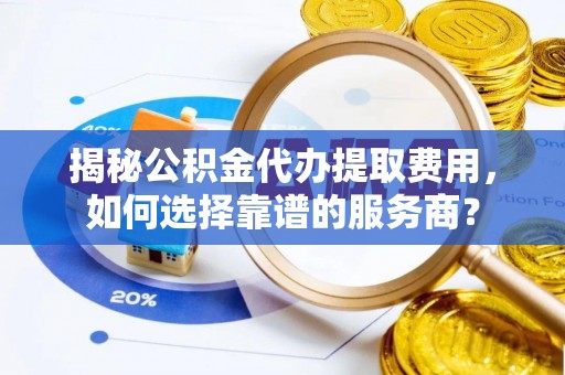 新房揭秘公积金代办提取费用，如何选择靠谱的服务商？