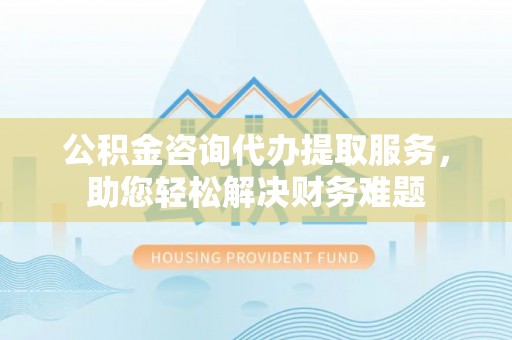 新房公积金咨询代办提取服务，助您轻松解决财务难题