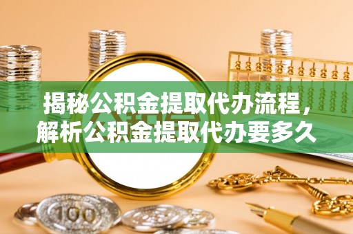 新房揭秘公积金提取代办流程，解析公积金提取代办要多久的真相