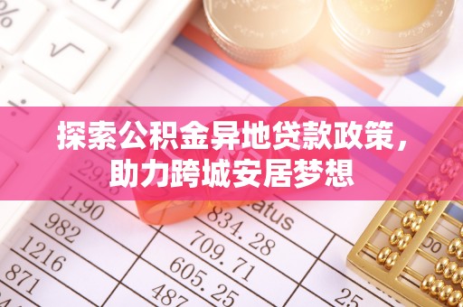 新房探索公积金异地贷款政策，助力跨城安居梦想