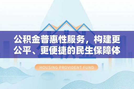 新房公积金普惠性服务，构建更公平、更便捷的民生保障体系
