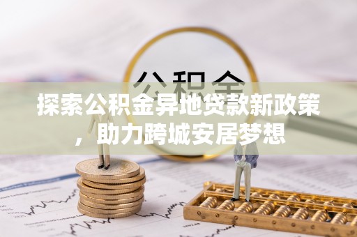 新房探索公积金异地贷款新政策，助力跨城安居梦想