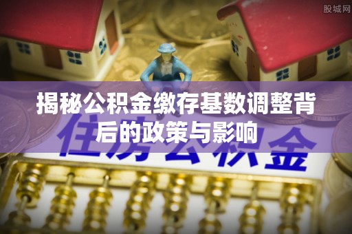 新房揭秘公积金缴存基数调整背后的政策与影响