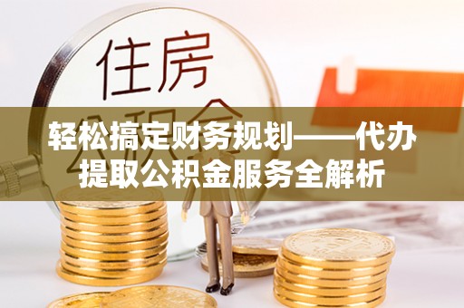 新房轻松搞定财务规划——代办提取公积金服务全解析