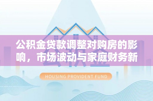 新房公积金贷款调整对购房的影响，市场波动与家庭财务新趋势