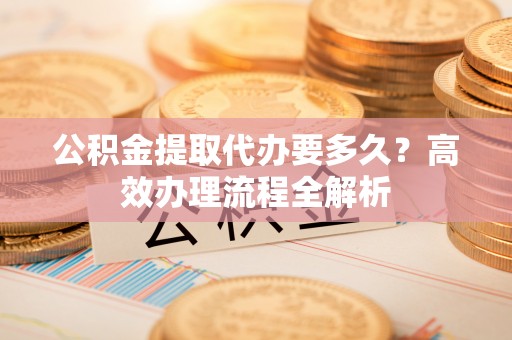 新房公积金提取代办要多久？高效办理流程全解析