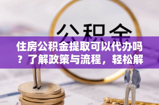 新房住房公积金提取可以代办吗？了解政策与流程，轻松解决疑惑