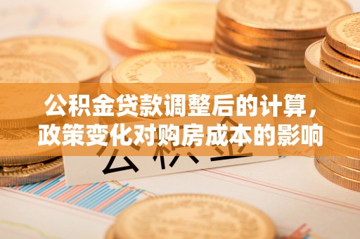 新房公积金贷款调整后的计算，政策变化对购房成本的影响与应对策略