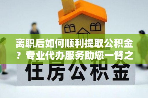 新房离职后如何顺利提取公积金？专业代办服务助您一臂之力
