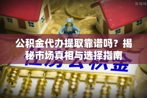 新房公积金代办提取靠谱吗？揭秘市场真相与选择指南