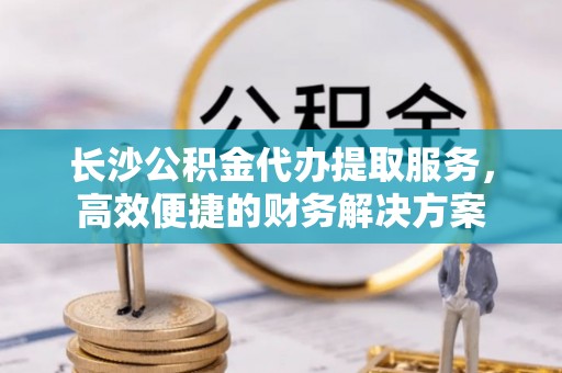 新房长沙公积金代办提取服务，高效便捷的财务解决方案