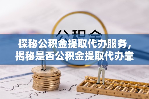 新房探秘公积金提取代办服务，揭秘是否公积金提取代办靠谱吗？