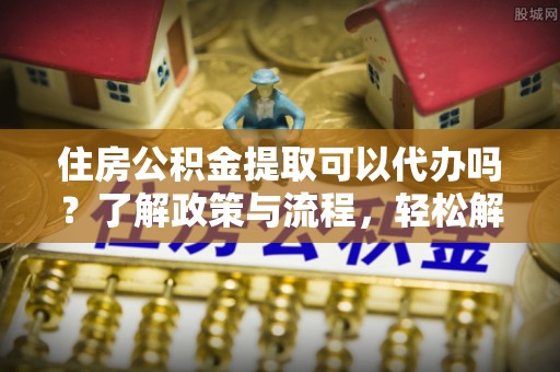 新房住房公积金提取可以代办吗？了解政策与流程，轻松解决你的疑问