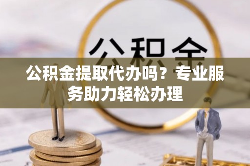新房公积金提取代办吗？专业服务助力轻松办理