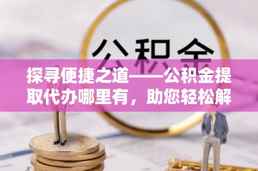 新房探寻便捷之道——公积金提取代办哪里有，助您轻松解决资金难题