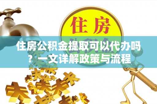 新房住房公积金提取可以代办吗？一文详解政策与流程