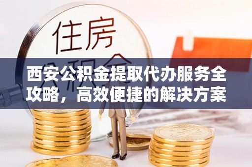 新房西安公积金提取代办服务全攻略，高效便捷的解决方案