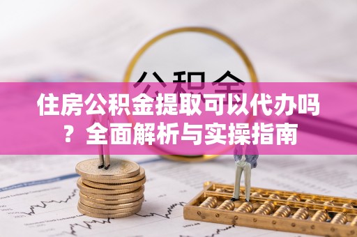 新房住房公积金提取可以代办吗？全面解析与实操指南