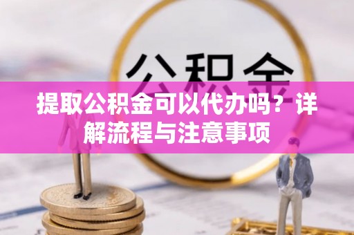 新房提取公积金可以代办吗？详解流程与注意事项