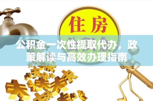 新房公积金一次性提取代办，政策解读与高效办理指南