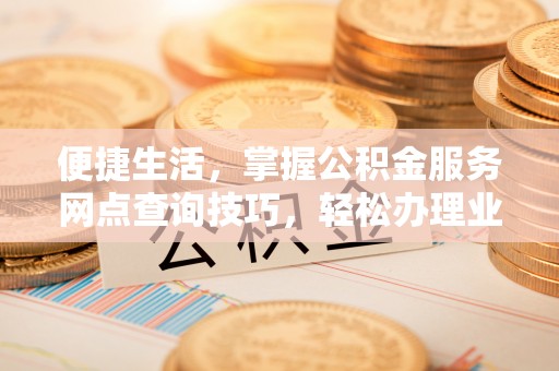 新房便捷生活，掌握公积金服务网点查询技巧，轻松办理业务
