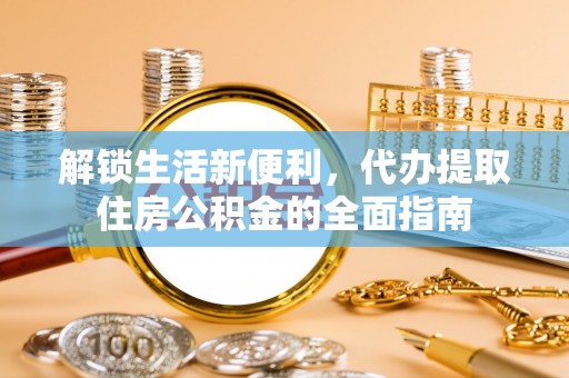 新房解锁生活新便利，代办提取住房公积金的全面指南