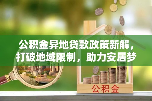 新房公积金异地贷款政策新解，打破地域限制，助力安居梦想