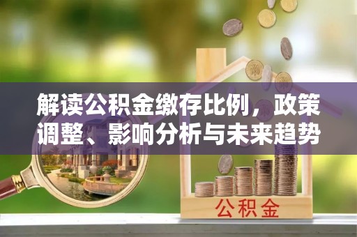 新房解读公积金缴存比例，政策调整、影响分析与未来趋势