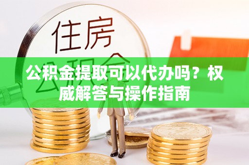 新房公积金提取可以代办吗？权威解答与操作指南