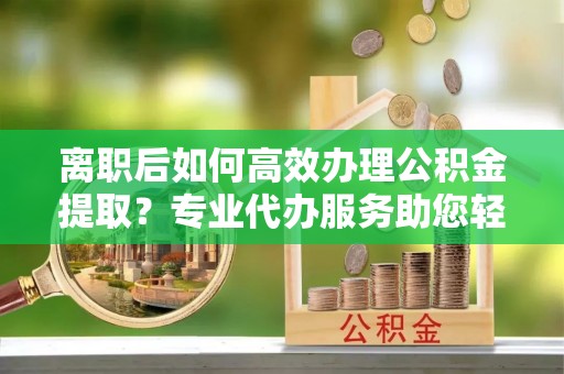 新房离职后如何高效办理公积金提取？专业代办服务助您轻松搞定