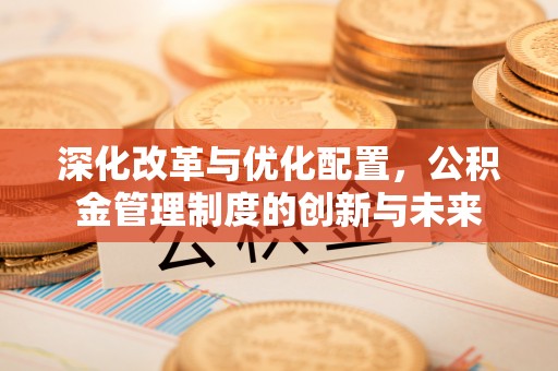 新房深化改革与优化配置，公积金管理制度的创新与未来