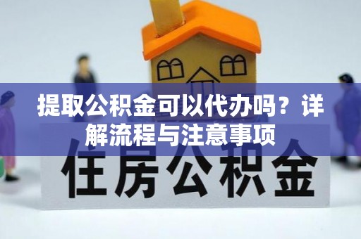 新房提取公积金可以代办吗？详解流程与注意事项