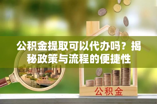 新房公积金提取可以代办吗？揭秘政策与流程的便捷性