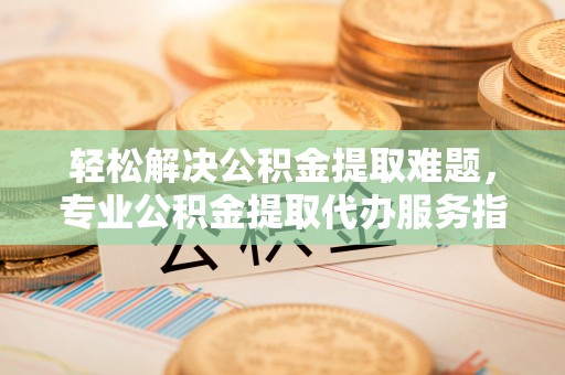 新房轻松解决公积金提取难题，专业公积金提取代办服务指南