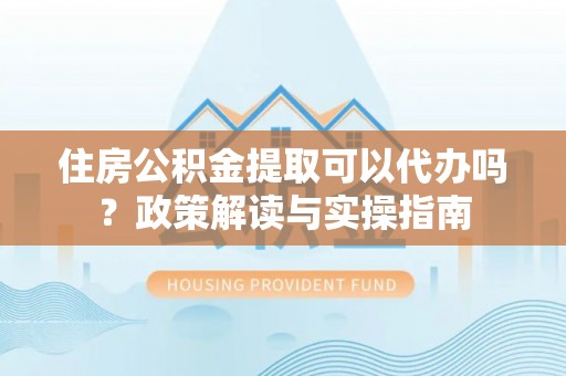 新房住房公积金提取可以代办吗？政策解读与实操指南