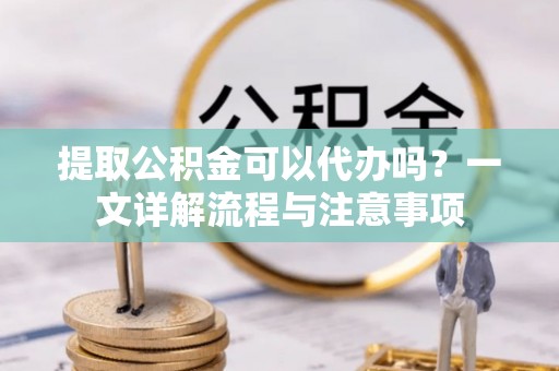 新房提取公积金可以代办吗？一文详解流程与注意事项