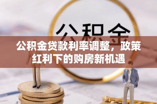 新房公积金贷款利率调整，政策红利下的购房新机遇