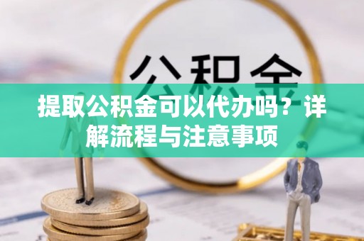 新房提取公积金可以代办吗？详解流程与注意事项