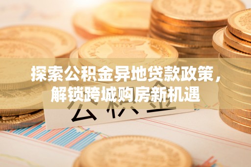 新房探索公积金异地贷款政策，解锁跨城购房新机遇